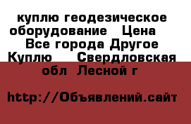 куплю геодезическое оборудование › Цена ­ - - Все города Другое » Куплю   . Свердловская обл.,Лесной г.